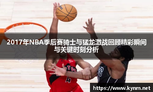 2017年NBA季后赛骑士与猛龙激战回顾精彩瞬间与关键时刻分析