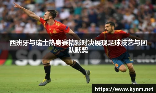 西班牙与瑞士热身赛精彩对决展现足球技艺与团队默契