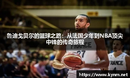 鲁迪戈贝尔的篮球之路：从法国少年到NBA顶尖中锋的传奇旅程