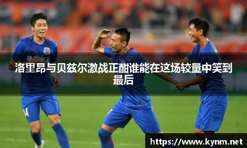 洛里昂与贝兹尔激战正酣谁能在这场较量中笑到最后