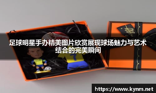 足球明星手办精美图片欣赏展现球场魅力与艺术结合的完美瞬间